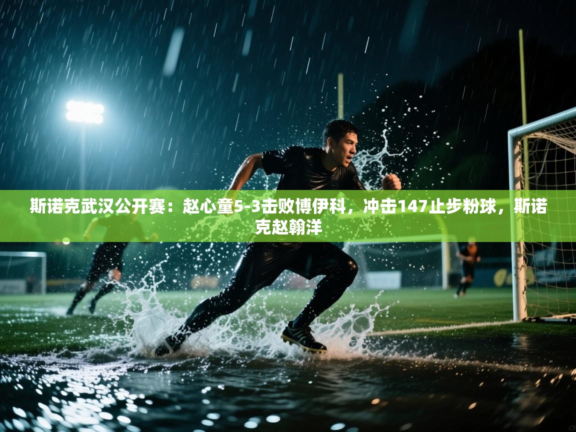 蓝鲸体育app电脑版下载-斯诺克武汉公开赛：赵心童5-3击败博伊科，冲击147止步粉球，斯诺克赵翰洋  第3张