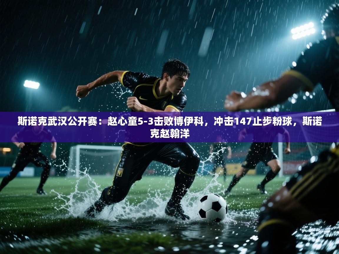 蓝鲸体育app电脑版下载-斯诺克武汉公开赛：赵心童5-3击败博伊科，冲击147止步粉球，斯诺克赵翰洋  第4张