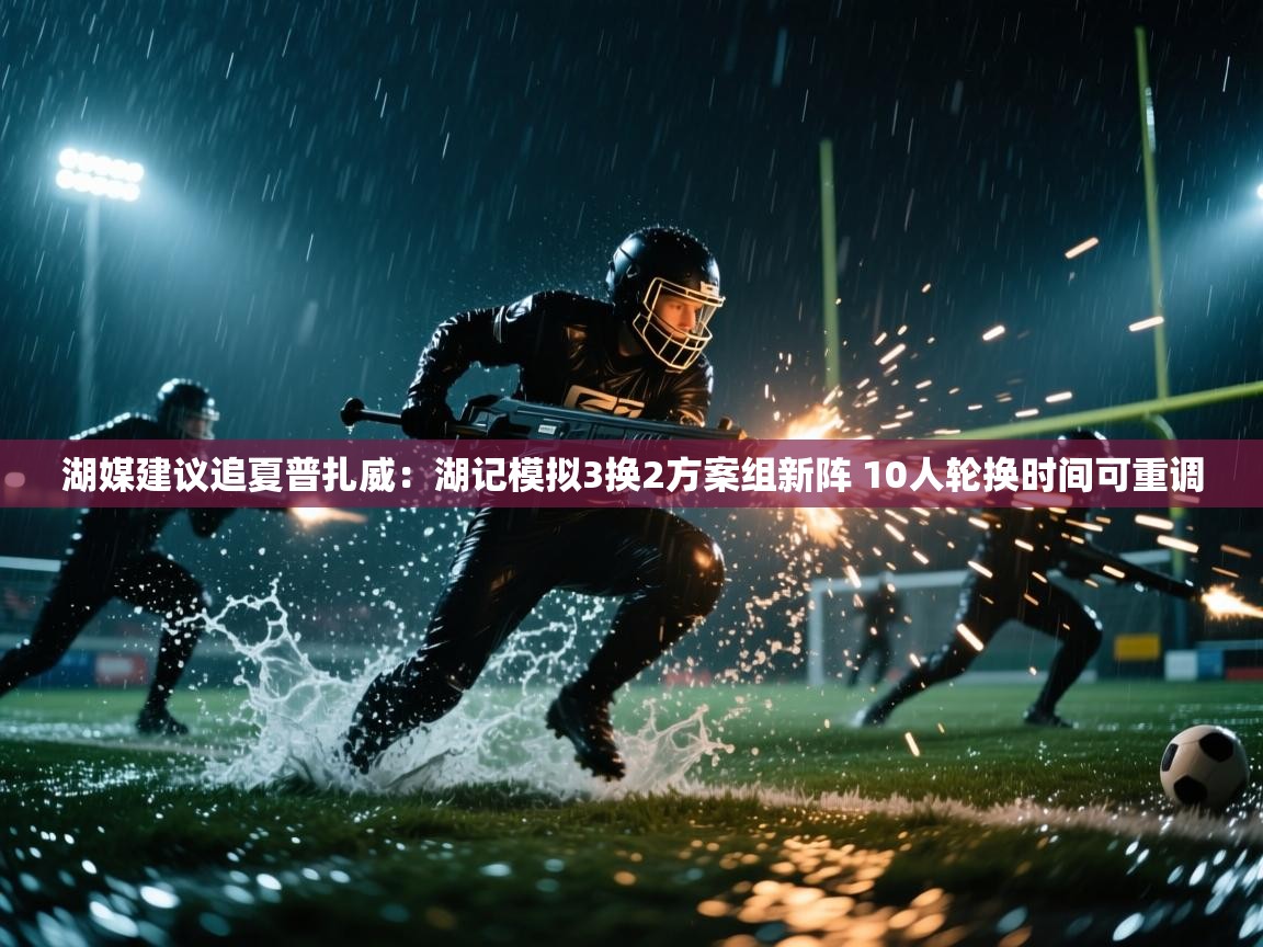 篮鲸体育入口-湖媒建议追夏普扎威：湖记模拟3换2方案组新阵 10人轮换时间可重调  第3张